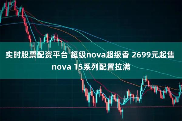 实时股票配资平台 超级nova超级香 2699元起售 nova 15系列配置拉满
