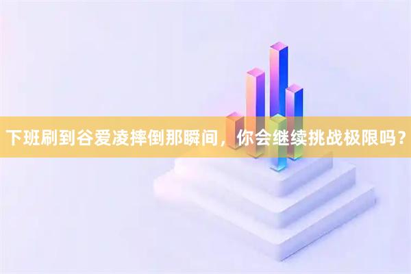 下班刷到谷爱凌摔倒那瞬间，你会继续挑战极限吗？