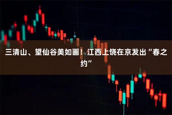 三清山、望仙谷美如画！江西上饶在京发出“春之约”